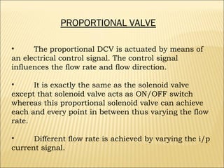PROPORTIONAL VALVE
•
The proportional DCV is actuated by means of
an electrical control signal. The control signal
influences the flow rate and flow direction.
•
It is exactly the same as the solenoid valve
except that solenoid valve acts as ON/OFF switch
whereas this proportional solenoid valve can achieve
each and every point in between thus varying the flow
rate.
•
Different flow rate is achieved by varying the i/p
current signal.

 
