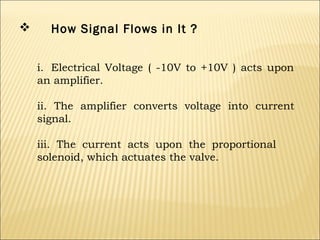 

How Signal Flows in It ?
i. Electrical Voltage ( -10V to +10V ) acts upon
an amplifier.
ii. The amplifier converts voltage into current
signal.
iii. The current acts upon the proportional
solenoid, which actuates the valve.

 