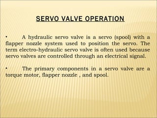 SERVO VALVE OPERATION
•
A hydraulic servo valve is a servo (spool) with a
flapper nozzle system used to position the servo. The
term electro-hydraulic servo valve is often used because
servo valves are controlled through an electrical signal.
•
The primary components in a servo valve are a
torque motor, flapper nozzle , and spool.

 
