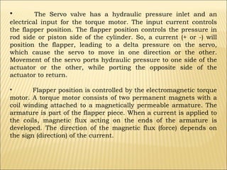 •

The Servo valve has a hydraulic pressure inlet and an
electrical input for the torque motor. The input current controls
the flapper position. The flapper position controls the pressure in
rod side or piston side of the cylinder. So, a current (+ or -) will
position the flapper, leading to a delta pressure on the servo,
which cause the servo to move in one direction or the other.
Movement of the servo ports hydraulic pressure to one side of the
actuator or the other, while porting the opposite side of the
actuator to return.
•
Flapper position is controlled by the electromagnetic torque
motor. A torque motor consists of two permanent magnets with a
coil winding attached to a magnetically permeable armature. The
armature is part of the flapper piece. When a current is applied to
the coils, magnetic flux acting on the ends of the armature is
developed. The direction of the magnetic flux (force) depends on
the sign (direction) of the current.

 
