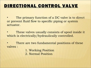 DIRECTIONAL CONTROL VALVE
•
The primary function of a DC valve is to direct
or prevent fluid flow to specific piping or system
actuator.
•
These valves usually consists of spool inside it
which is electrically/hydraulically controlled.
•
There are two fundamental positions of these
valves :
1. Working Position
2. Normal Position

 