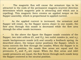 •
The magnetic flux will cause the armature tips to be
attracted to the ends of the permanent magnets (current direction
determines which magnetic pole is attracting and which one is
repelling). This magnetic force creates an applied torque on the
flapper assembly, which is proportional to applied current.
•
As the applied current is increased, the armature and
flapper will rotate. As the flapper moves closer to one nozzle, the
flow area through this nozzle is decreased while the flow area
through the other nozzle increases.
•
In the above the figure the flapper nozzle consists of the
flapper, two inlet orifices (O1 and O2), two outlet nozzles (n1 and n2),
nozzle backpressure nozzle (n3) and usually a feedback spring. As
described above, the torque motor positions the flapper, which in
turns controls the flow through the nozzles. When the flapper is in
the neutral position, the nozzle flow areas are equal and the
pressures Pn1 and Pn2 are equal. When the flow areas and inlet
nozzle pressures are equal, the flow forces through each nozzle keep
the flapper centered in the neutral position.

 