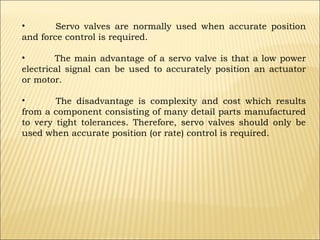 •
Servo valves are normally used when accurate position
and force control is required.
•
The main advantage of a servo valve is that a low power
electrical signal can be used to accurately position an actuator
or motor.
•
The disadvantage is complexity and cost which results
from a component consisting of many detail parts manufactured
to very tight tolerances. Therefore, servo valves should only be
used when accurate position (or rate) control is required.

 