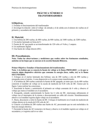 Prácticas de electromagnetismo Transformadores
PRÁCTICA NÚMERO 11
TRANSFORMADORES
I.Objetivos.
1. Estudiar el funcionamiento del tranformador.
2. Investigar la relación entre el voltaje de entrada y el de salida con el número de vueltas en el
primario y secundario del transformador.
II. Material.
1. Una bobina de 200 vueltas, de 400 vueltas, de 800 vueltas, de 1600 vueltas, de 3200 vueltas.
2. Un núcleo laminado en forna de U.
3. Fuente de AC que puede se un transformador de 120 volts a 6 Volts y 1 ampere.
4. Un multímetro digital.
5. Una fuente de voltaje directo (DC).
III. Procedimiento.
Nota: Todas las observaciones y mediciones que realice sobre los fenómenos estudiados,
anótelas en las hojas que se anexan en la sección llamada Bitácora.
Primer Objetivo: Estudiar el funcionamiento del tranformador.
Nota: A la bobina que se conecta la fuente de voltaje se le llama PRIMARIO y a la que se
conecta algún dispositivo eléctrico que consume la energía (foco, radio, etc) se le llama
SECUNDARIO.
1. Coloque en el núcleo laminado dos bobinas: una de 200 vueltas y otra de 400 vueltas y
enseguida cierre el núcleo. A esta disposición se le conoce como transformador.
2. A la bobina de 200 vueltas conéctele la fuente de DC apagada, en tanto que a la de 400 vueltas
conéctele el medidor de voltaje en la escala de medición de 0-20 volts de DC. Guíese por la
figura 1 para realizar las conexiones.
3. Enscienda la fuente y suminístrele al primario un voltaje constante de 6 volts y observe el
voltaje que marca el medidor en el secundario.
4. Enseguida, estando suministrando la fuente los 6 volts de DC, interrumpa súbitamente el
voltaje con el interruptor de la misma o desconectando un cable del circuito. Simultáneamente
observe si el medidor registra algún voltaje en el secundario.
5. Ahora, desconecte y retire la fuente de DC. Coloque el multímetro en el modo de medición de
voltaje alterno en la escala de 0-20 volts de AC.
6. Conecte a la bobina de 200 vueltas una fuente de AC, procurando que no esté enchufada a la
línea de energía eléctrica.
7. Encienda la fuente de AC (conectar a la línea) y observe si el medidor registra un voltaje en el
secundario y si registra cuál es su valor.
11.1
 