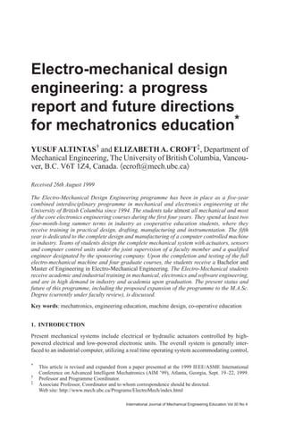 International Journal of Mechanical Engineering Education Vol 30 No 4
Electro-mechanical design
engineering: a progress
report and future directions
for mechatronics education*
YUSUFALTINTAS† and ELIZABETHA. CROFT‡, Department of
Mechanical Engineering, The University of British Columbia, Vancou-
ver, B.C. V6T 1Z4, Canada. 〈ecroft@mech.ubc.ca〉
*
This article is revised and expanded from a paper presented at the 1999 IEEE/ASME International
Conference on Advanced Intelligent Mechatronics (AIM ’99), Atlanta, Georgia, Sept. 19–22, 1999.
†
Professor and Programme Coordinator.
‡
Associate Professor, Coordinator and to whom correspondence should be directed.
Web site: http://www.mech.ubc.ca/Programs/ElectroMech/index.html
Received 26th August 1999
The Electro-Mechanical Design Engineering programme has been in place as a five-year
combined interdisciplinary programme in mechanical and electronics engineering at the
University of British Columbia since 1994. The students take almost all mechanical and most
of the core electronics engineering courses during the first four years. They spend at least two
four-month-long summer terms in industry as cooperative education students, where they
receive training in practical design, drafting, manufacturing and instrumentation. The fifth
year is dedicated to the complete design and manufacturing of a computer controlled machine
in industry. Teams of students design the complete mechanical system with actuators, sensors
and computer control units under the joint supervision of a faculty member and a qualified
engineer designated by the sponsoring company. Upon the completion and testing of the full
electro-mechanical machine and four graduate courses, the students receive a Bachelor and
Master of Engineering in Electro-Mechanical Engineering. The Electro-Mechanical students
receive academic and industrial training in mechanical, electronics and software engineering,
and are in high demand in industry and academia upon graduation. The present status and
future of this programme, including the proposed expansion of the programme to the M.A.Sc.
Degree (currently under faculty review), is discussed.
Key words: mechatronics, engineering education, machine design, co-operative education
1. INTRODUCTION
Present mechanical systems include electrical or hydraulic actuators controlled by high-
powered electrical and low-powered electronic units. The overall system is generally inter-
faced to an industrial computer, utilizing a real time operating system accommodating control,
 