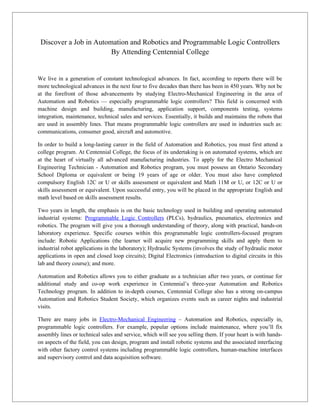 Discover a Job in Automation and Robotics and Programmable Logic Controllers
                        By Attending Centennial College


We live in a generation of constant technological advances. In fact, according to reports there will be
more technological advances in the next four to five decades than there has been in 450 years. Why not be
at the forefront of those advancements by studying Electro-Mechanical Engineering in the area of
Automation and Robotics — especially programmable logic controllers? This field is concerned with
machine design and building, manufacturing, application support, components testing, systems
integration, maintenance, technical sales and services. Essentially, it builds and maintains the robots that
are used in assembly lines. That means programmable logic controllers are used in industries such as:
communications, consumer good, aircraft and automotive.

In order to build a long-lasting career in the field of Automation and Robotics, you must first attend a
college program. At Centennial College, the focus of its undertaking is on automated systems, which are
at the heart of virtually all advanced manufacturing industries. To apply for the Electro Mechanical
Engineering Technician - Automation and Robotics program, you must possess an Ontario Secondary
School Diploma or equivalent or being 19 years of age or older. You must also have completed
compulsory English 12C or U or skills assessment or equivalent and Math 11M or U, or 12C or U or
skills assessment or equivalent. Upon successful entry, you will be placed in the appropriate English and
math level based on skills assessment results.

Two years in length, the emphasis is on the basic technology used in building and operating automated
industrial systems: Programmable Logic Controllers (PLCs), hydraulics, pneumatics, electronics and
robotics. The program will give you a thorough understanding of theory, along with practical, hands-on
laboratory experience. Specific courses within this programmable logic controllers-focused program
include: Robotic Applications (the learner will acquire new programming skills and apply them to
industrial robot applications in the laboratory); Hydraulic Systems (involves the study of hydraulic motor
applications in open and closed loop circuits); Digital Electronics (introduction to digital circuits in this
lab and theory course); and more.

Automation and Robotics allows you to either graduate as a technician after two years, or continue for
additional study and co-op work experience in Centennial’s three-year Automation and Robotics
Technology program. In addition to in-depth courses, Centennial College also has a strong on-campus
Automation and Robotics Student Society, which organizes events such as career nights and industrial
visits.

There are many jobs in Electro-Mechanical Engineering – Automation and Robotics, especially in,
programmable logic controllers. For example, popular options include maintenance, where you’ll fix
assembly lines or technical sales and service, which will see you selling them. If your heart is with hands-
on aspects of the field, you can design, program and install robotic systems and the associated interfacing
with other factory control systems including programmable logic controllers, human-machine interfaces
and supervisory control and data acquisition software.
 