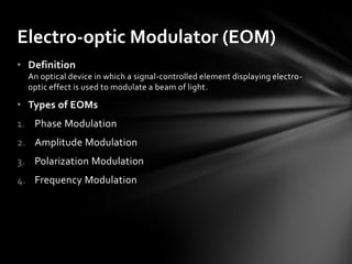 Electro-optic Modulator (EOM)
• Definition
  An optical device in which a signal-controlled element displaying electro-
  optic effect is used to modulate a beam of light.

• Types of EOMs
1. Phase Modulation
2. Amplitude Modulation
3. Polarization Modulation
4. Frequency Modulation
 