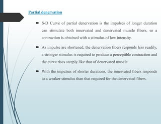 Partial denervation
 S-D Curve of partial denervation is the impulses of longer duration
can stimulate both innervated and denervated muscle fibers, so a
contraction is obtained with a stimulus of low intensity.
 As impulse are shortened, the denervation fibers responds less readily,
a stronger stimulus is required to produce a perceptible contraction and
the curve rises steeply like that of denervated muscle.
 With the impulses of shorter durations, the innervated fibers responds
to a weaker stimulus than that required for the denervated fibers.
 