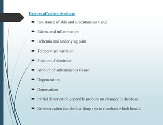 Factors affecting rheobase
 Resistance of skin and subcutaneous tissue
 Edema and inflammation
 Ischemia and underlying pain
 Temperature variation
 Position of electrode
 Amount of subcutaneous tissue
 Degeneration
 Denervation
 Partial denervation generally produce no changes in rheobase.
 Re-innervation can show a sharp rise in rheobase which herald
 