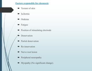 Factors responsible for chronaxie
 Texture of skin
 Ischemia
 Oedema
 Fatigue
 Position of stimulating electrode
 Denervation
 Partial denervation
 Re-innervation
 Nerve root lesion
 Peripheral neuropathy
 Myopathy (No significant change).
 