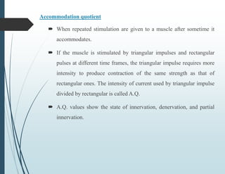 Accommodation quotient
 When repeated stimulation are given to a muscle after sometime it
accommodates.
 If the muscle is stimulated by triangular impulses and rectangular
pulses at different time frames, the triangular impulse requires more
intensity to produce contraction of the same strength as that of
rectangular ones. The intensity of current used by triangular impulse
divided by rectangular is called A.Q.
 A.Q. values show the state of innervation, denervation, and partial
innervation.
 