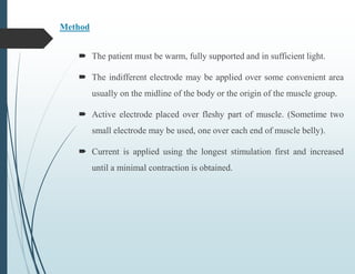 Method
 The patient must be warm, fully supported and in sufficient light.
 The indifferent electrode may be applied over some convenient area
usually on the midline of the body or the origin of the muscle group.
 Active electrode placed over fleshy part of muscle. (Sometime two
small electrode may be used, one over each end of muscle belly).
 Current is applied using the longest stimulation first and increased
until a minimal contraction is obtained.
 