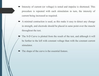  Intensity of current (or voltage) is noted and impulse is shortened. This
procedure is repeated with each stimulation in turn, the intensity of
current being increased as required.
 A minimal contraction is used, as this make it easy to detect any change
in strength, and electrode should be placed in same point over the muscle
throughout the test.
 The S-D Curve is plotted from the result of the test, and although it will
be further to the left with constant voltage than with the constant current
stimulator.
 The shape of the curve is the essential feature.
 