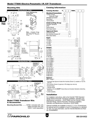 Catalog Information
Installation
For installation instructions, refer to the Fairchild T7800 Standard
Range Electro-Pneumatic Transducer Installation, Operation and
Maintenance Instructions, IS-50T7800S and the Fairchild T7800
Extended Range Electro-Pneumatic Transducer Installation,
Operation and Maintenance Instructions, IS-50T7800E.
Optional manifolds are available to mount 3, 5, 10 or 15 transducers.
An optional rack kit is available to mount 10 transducers in a standard
19” rack. For more information, see the Fairchild Manifold and Rack
Kit, CS-4000MRKT.
Catalog Number T 7800
Electrical Connections
1/2 NPT Conduit . . . . . . . . . . . . A
Fitting with Pigtail
DIN43650 Connection . . . . . . . . D
Rack Mount . . . . . . . . . . . . . . . . R
Terminal Block . . . . . . . . . . . . . . T
Underwriting Group
Canadian Standards . . . . . . . . . . . . . C
ATEX . . . . . . . . . . . . . . . . . . . . . . . . . E
Factory Mutual . . . . . . . . . . . . . . . . . . F
None (leave blank) . . . . . . . . . . . . . . .
Approval Class
Intrinsically Safe1 . . . . . . . . . . . . . . . . . . . . I
Non-Incendive (Division 2)2 . . . . . . . . . . . . N
None (leave blank) . . . . . . . . . . . . . . . . . . .
Input
4-20 mA . . . . . . . . . . . . . . . . . . . . . . . . . . . . . . . . . . . . . . . 4
1-5 VDC6 . . . . . . . . . . . . . . . . . . . . . . . . . . . . . . . . . . . . . . 5
0-5 VDC 6 . . . . . . . . . . . . . . . . . . . . . . . . . . . . . . . . . . . . . 7
1-9 VDC . . . . . . . . . . . . . . . . . . . . . . . . . . . . . . . . . . . . . . . 9
0-10 VDC . . . . . . . . . . . . . . . . . . . . . . . . . . . . . . . . . . . . . . 0
Output
3-15 psig 3 . . . . . . . . . . . . . . . . . . . . . . . . . . . . . . . . . . . . . . . . . 01
3-27 psig 3 . . . . . . . . . . . . . . . . . . . . . . . . . . . . . . . . . . . . . . . . . 02
6-30 psig 3 . . . . . . . . . . . . . . . . . . . . . . . . . . . . . . . . . . . . . . . . . 03
0-30 psig 4 . . . . . . . . . . . . . . . . . . . . . . . . . . . . . . . . . . . . . . . . . 04
0-60 psig 4 . . . . . . . . . . . . . . . . . . . . . . . . . . . . . . . . . . . . . . . . . 05
0-120 psig 4 . . . . . . . . . . . . . . . . . . . . . . . . . . . . . . . . . . . . . . . . 06
[0.2-1.0 BAR] 3 . . . . . . . . . . . . . . . . . . . . . . . . . . . . . . . . . . . . . . 11
[0.2-1.8 BAR] 3 . . . . . . . . . . . . . . . . . . . . . . . . . . . . . . . . . . . . . . 12
[0.4-2.0 BAR] 3 . . . . . . . . . . . . . . . . . . . . . . . . . . . . . . . . . . . . . . 13
[0-2.0 BAR] 4 . . . . . . . . . . . . . . . . . . . . . . . . . . . . . . . . . . . . . . . 14
[0-4.0 BAR] 4 . . . . . . . . . . . . . . . . . . . . . . . . . . . . . . . . . . . . . . . 15
[0-8.0 BAR] 4 . . . . . . . . . . . . . . . . . . . . . . . . . . . . . . . . . . . . . . . 16
(20-100 kPa) 3 . . . . . . . . . . . . . . . . . . . . . . . . . . . . . . . . . . . . . . 21
(20-180 kPa) 3 . . . . . . . . . . . . . . . . . . . . . . . . . . . . . . . . . . . . . . 22
(40-200 kPa) 3 . . . . . . . . . . . . . . . . . . . . . . . . . . . . . . . . . . . . . . 23
(0-200 kPa) 4 . . . . . . . . . . . . . . . . . . . . . . . . . . . . . . . . . . . . . . . 24
(0-400 kPa) 4 . . . . . . . . . . . . . . . . . . . . . . . . . . . . . . . . . . . . . . 25
(0-800 kPa) 4 . . . . . . . . . . . . . . . . . . . . . . . . . . . . . . . . . . . . . . . 26
Options
BSPT Thread 5 . . . . . . . . . . . . . . . . . . . . . . . . . . . . . . . . . . . . . . . . . . U
1 Intrinsically Safe Approval includes Non-Incendive (Division 2), available on 4-20 mA
units only.
2
Non-Incendive (Division 2) approval on FM voltage input units only
3
Standard Range
4
Extended Range
5
Available on all units EXCEPT Factory Mutual and Canadian Standards Underwriting
Group units.
6
Limited Availability
Mounting Kits
Mounting Bracket: 16799-1
Mounting Bracket: 16893
Mounting Bracket: 19254-1
Model T7800 Transducer Kits
& Accessories
Mounting Bracket Kits ..........16799-1 (included with unit)
16893 (included with unit)
19254-1 (sold separately)
Model T7800 Electro-Pneumatic I/P, E/P Transducer
94
800-334-8422
BB
Model
T7800
BTRANS65 quark 7:B Trans 65-110.qxd 9/1/2006 5:54 PM Page 94
 
