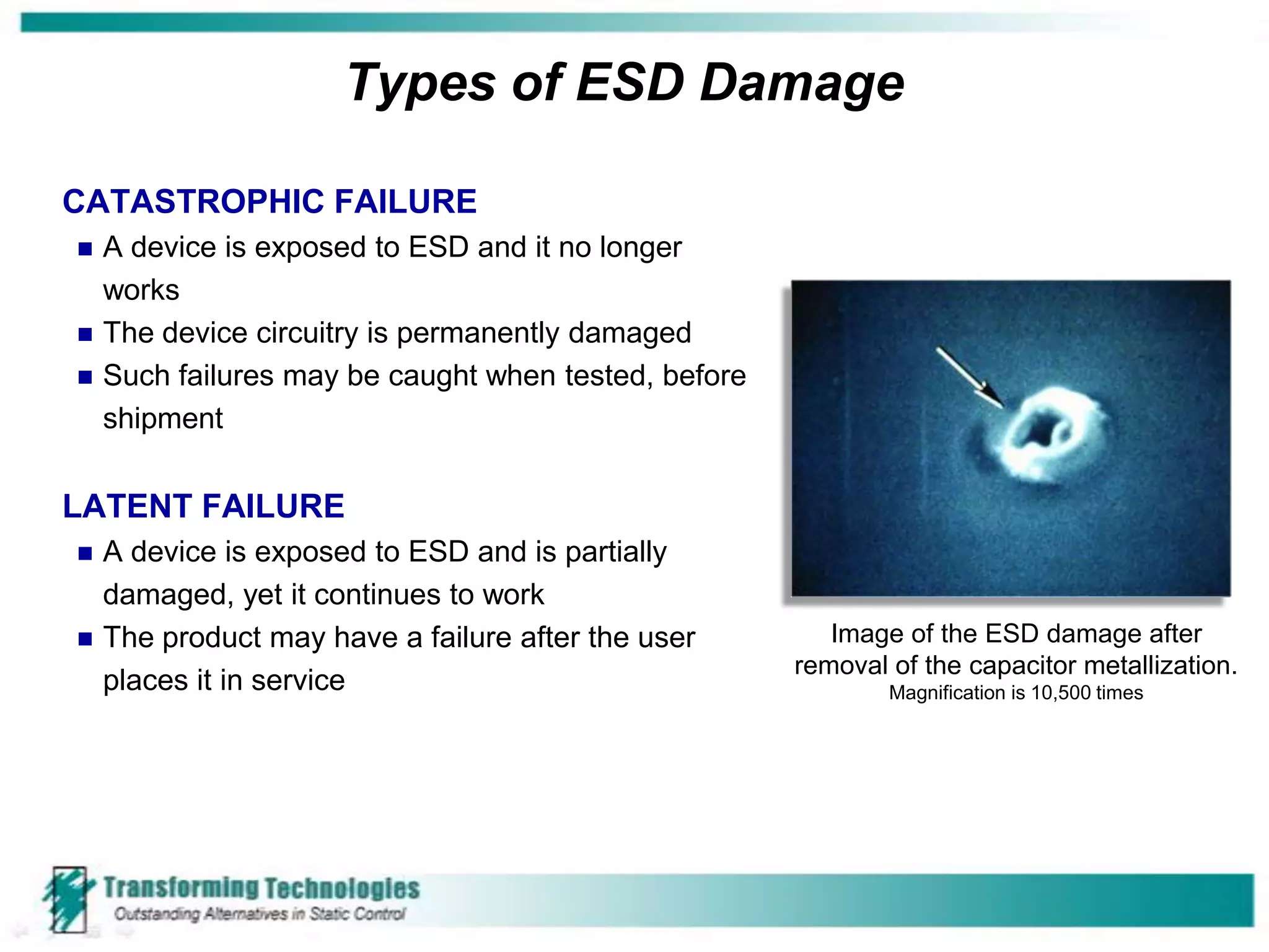 Types of ESD Damage

CATASTROPHIC FAILURE
   A device is exposed to ESD and it no longer
    works
   The device circuitry is permanently damaged
   Such failures may be caught when tested, before
    shipment

LATENT FAILURE
   A device is exposed to ESD and is partially
    damaged, yet it continues to work
   The product may have a failure after the user        Image of the ESD damage after
                                                      removal of the capacitor metallization.
    places it in service                                      Magnification is 10,500 times
 