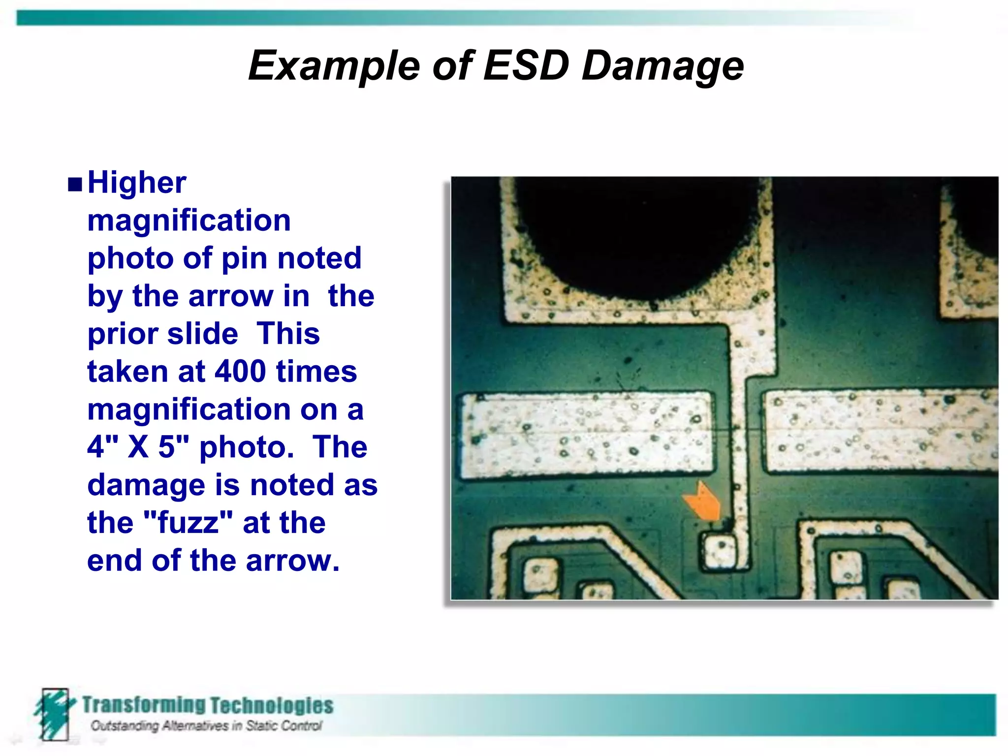 Example of ESD Damage

 Higher
 magnification
 photo of pin noted
 by the arrow in the
 prior slide This
 taken at 400 times
 magnification on a
 4" X 5" photo. The
 damage is noted as
 the "fuzz" at the
 end of the arrow.
 