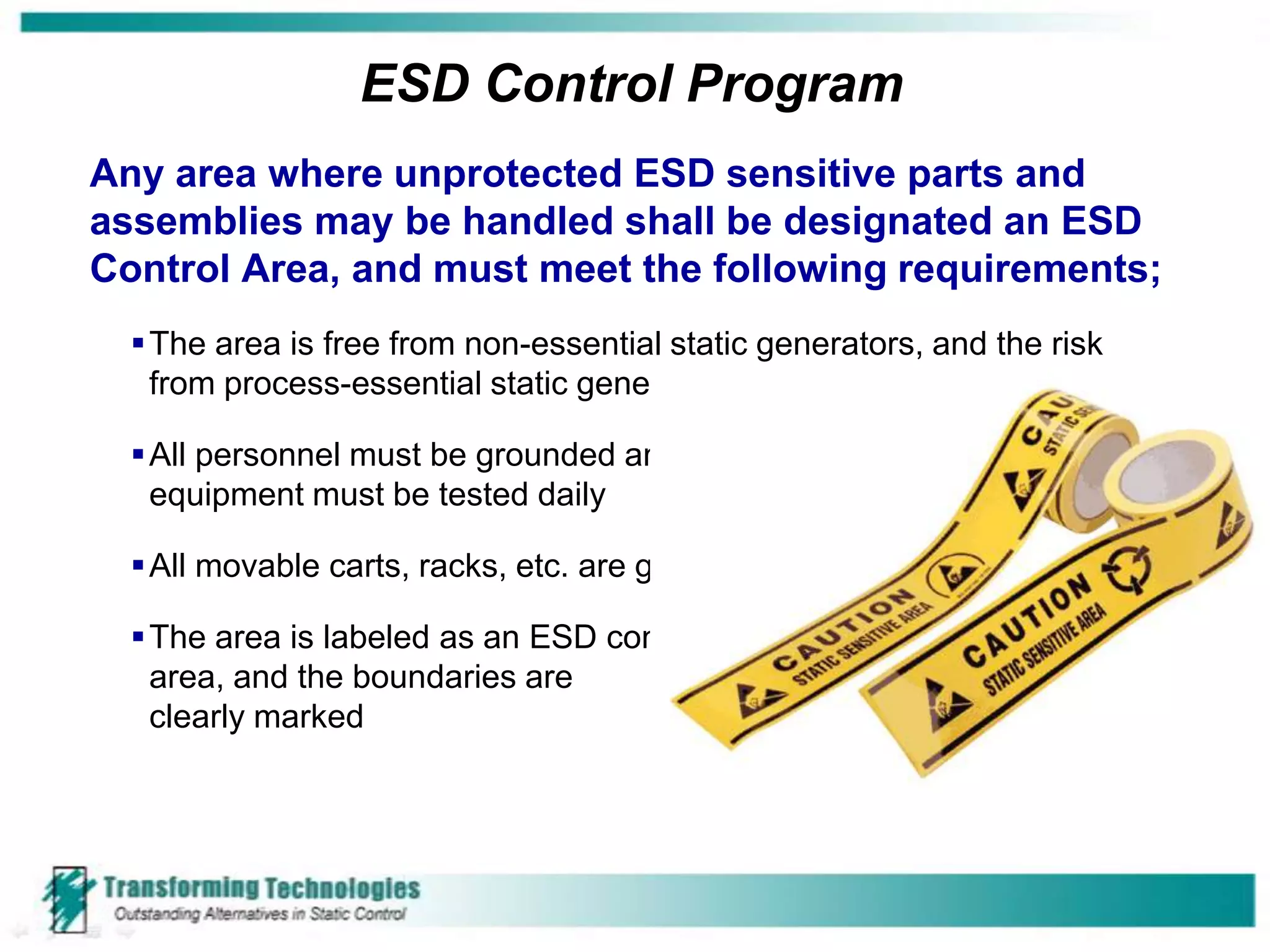 ESD Control Program
Any area where unprotected ESD sensitive parts and
assemblies may be handled shall be designated an ESD
Control Area, and must meet the following requirements;
   The area is free from non-essential static generators, and the risk
    from process-essential static generators is minimized

   All personnel must be grounded and grounding
    equipment must be tested daily

   All movable carts, racks, etc. are grounded

   The area is labeled as an ESD control
    area, and the boundaries are
    clearly marked
 
