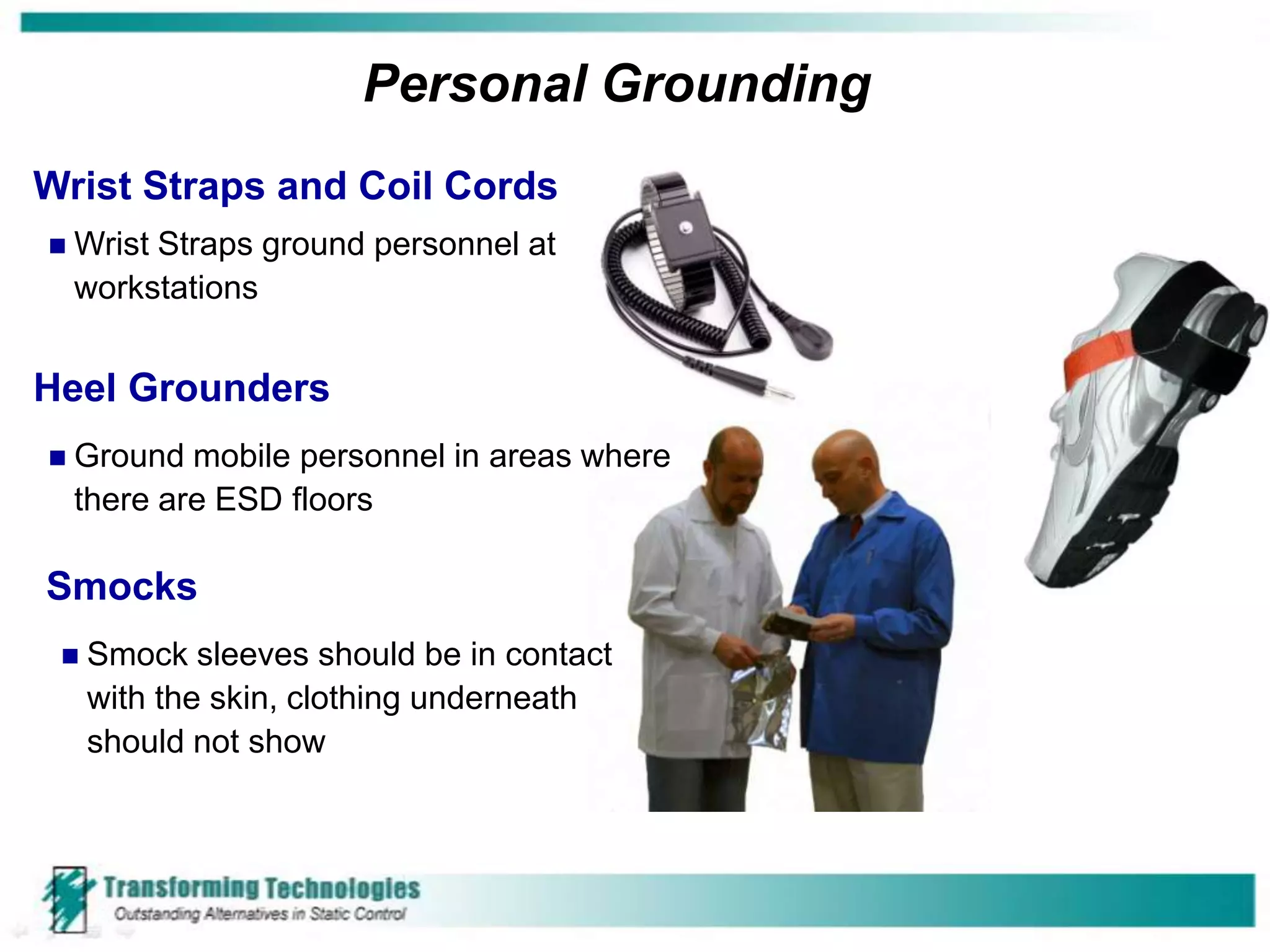 Personal Grounding
Wrist Straps and Coil Cords
   Wrist Straps ground personnel at
    workstations


Heel Grounders
   Ground mobile personnel in areas where
    there are ESD floors

Smocks
    Smock sleeves should be in contact
     with the skin, clothing underneath
     should not show
 