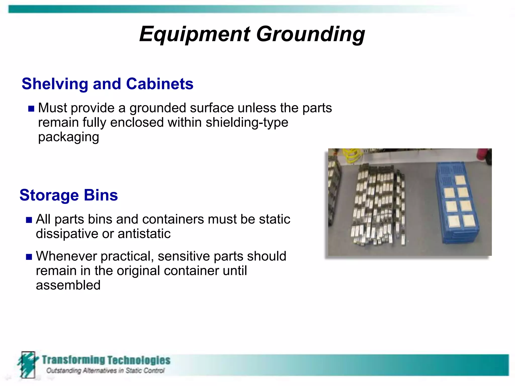Equipment Grounding

Shelving and Cabinets
   Must provide a grounded surface unless the parts
    remain fully enclosed within shielding-type
    packaging



Storage Bins
   All parts bins and containers must be static
    dissipative or antistatic
   Whenever practical, sensitive parts should
    remain in the original container until
    assembled
 