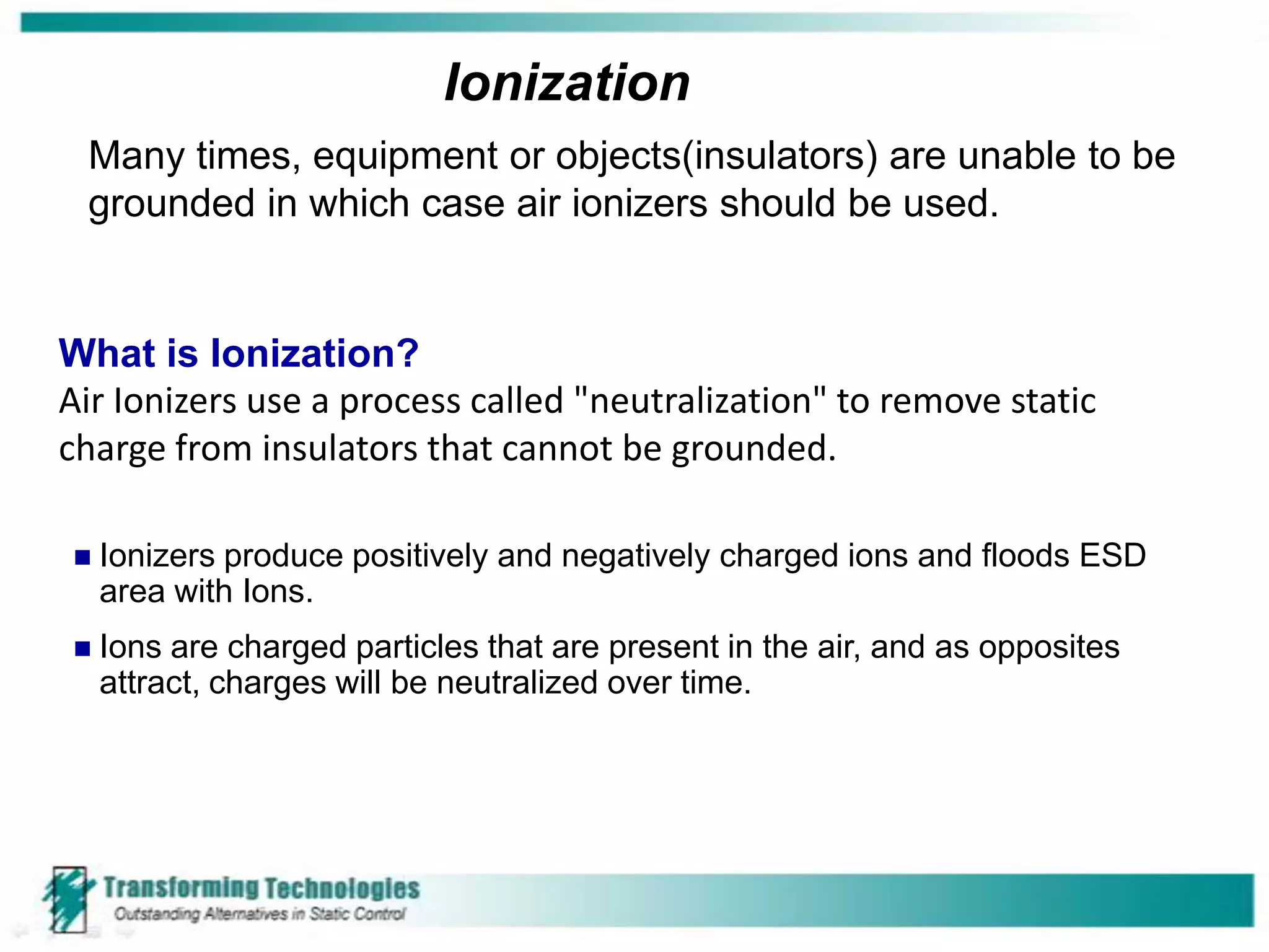 Ionization
 Many times, equipment or objects(insulators) are unable to be
 grounded in which case air ionizers should be used.


What is Ionization?
Air Ionizers use a process called "neutralization" to remove static
charge from insulators that cannot be grounded.

   Ionizers produce positively and negatively charged ions and floods ESD
    area with Ions.
   Ions are charged particles that are present in the air, and as opposites
    attract, charges will be neutralized over time.
 