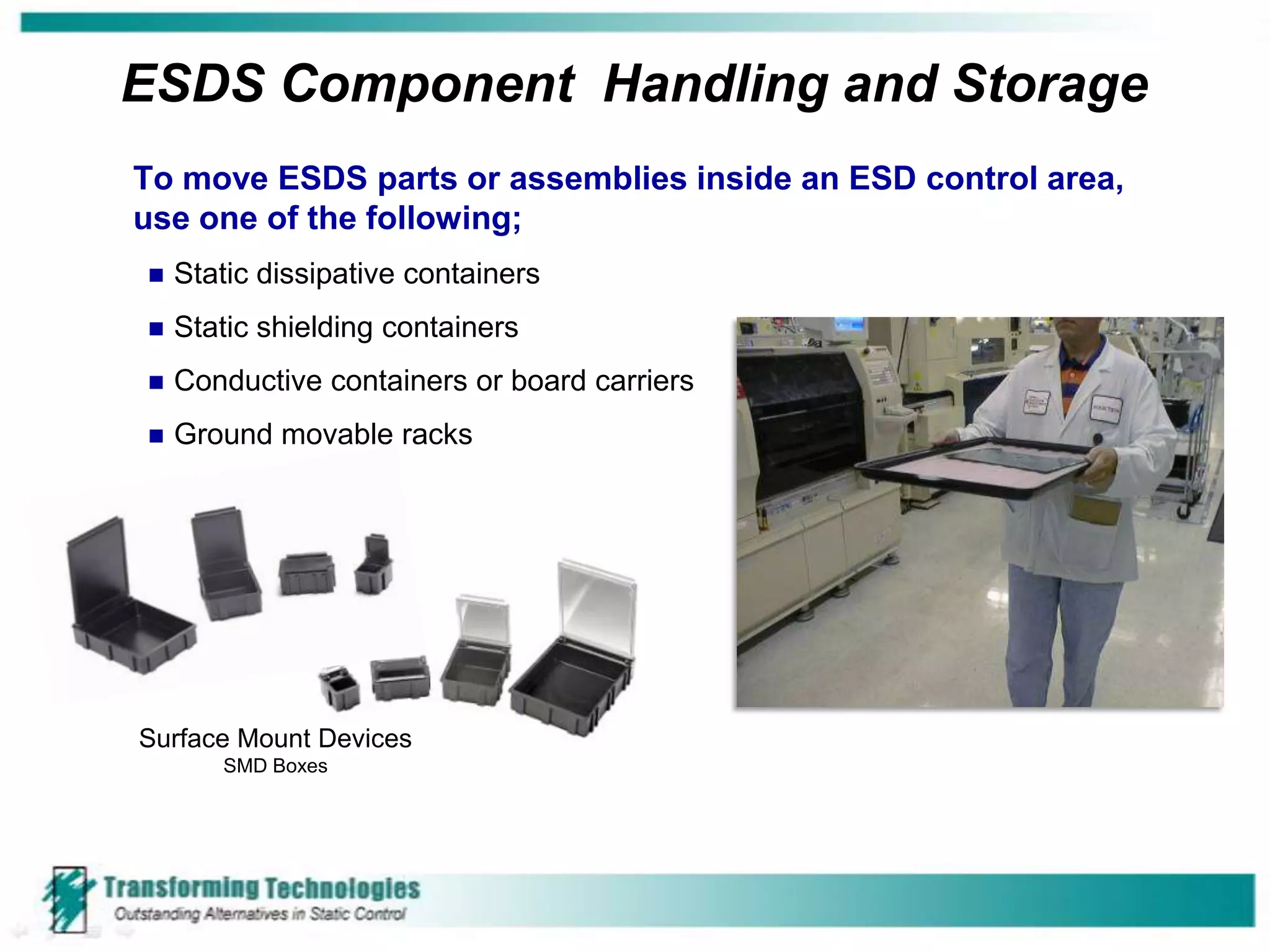 ESDS Component Handling and Storage
To move ESDS parts or assemblies inside an ESD control area,
use one of the following;
   Static dissipative containers
   Static shielding containers
   Conductive containers or board carriers
   Ground movable racks




Surface Mount Devices
       SMD Boxes
 