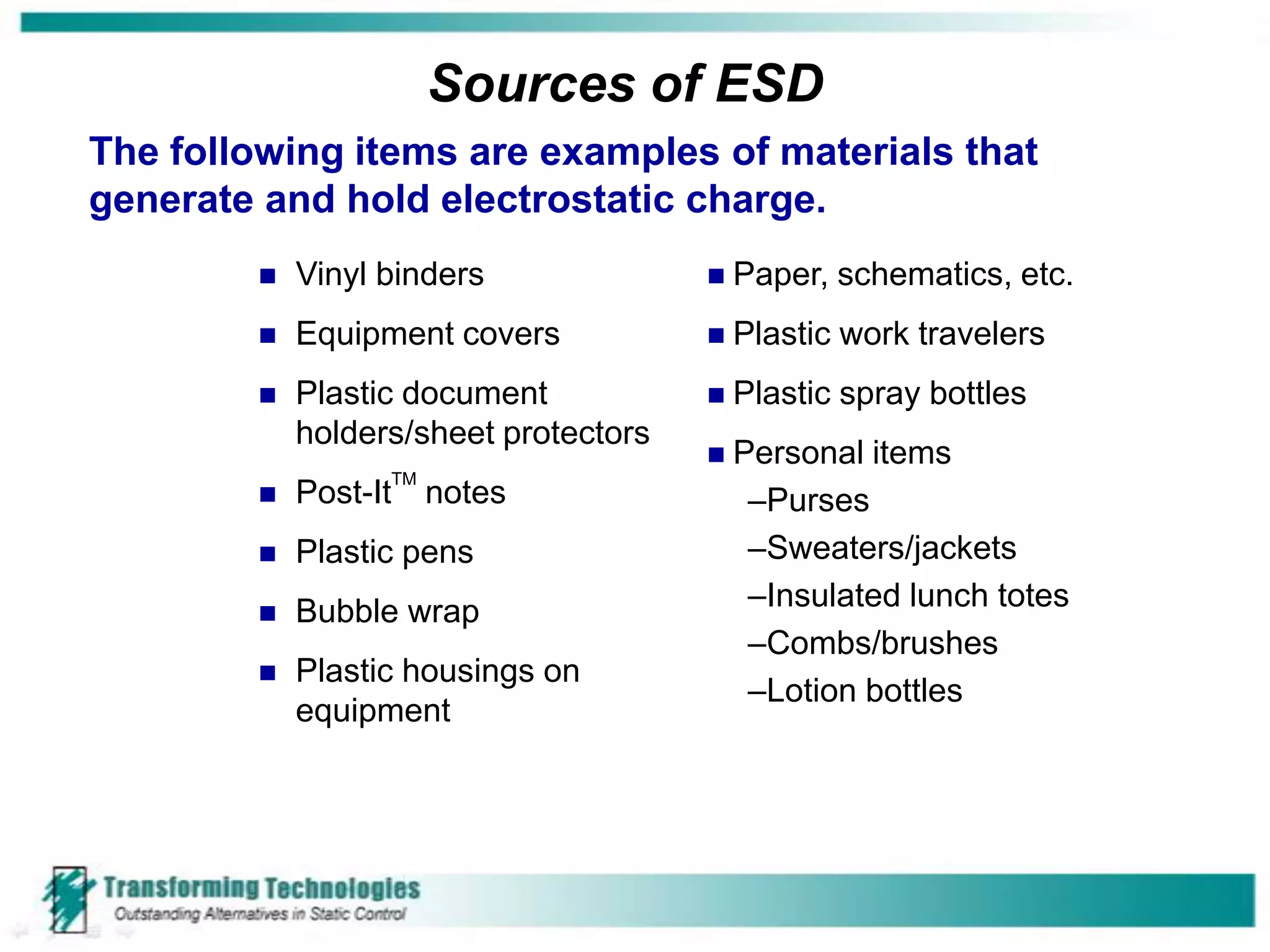 Sources of ESD
The following items are examples of materials that
generate and hold electrostatic charge.
           Vinyl binders                 Paper, schematics, etc.
           Equipment covers            Plastic   work travelers
           Plastic document              Plastic spray bottles
            holders/sheet protectors
                                          Personal items
                  TM
           Post-It    notes                –Purses
           Plastic pens                    –Sweaters/jackets
           Bubble wrap                     –Insulated lunch totes
                                            –Combs/brushes
           Plastic housings on
                                            –Lotion bottles
            equipment
 