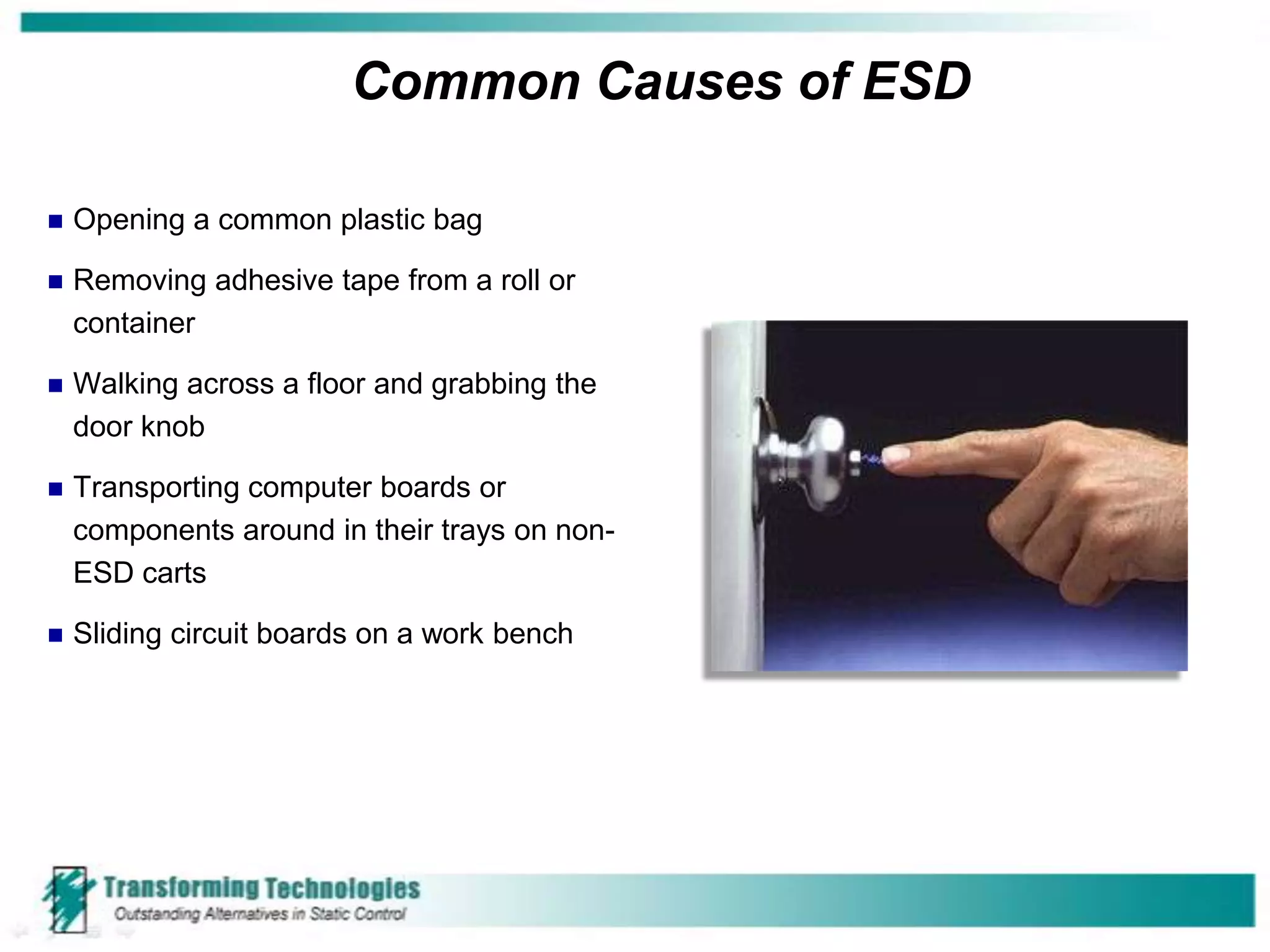 Common Causes of ESD

   Opening a common plastic bag

   Removing adhesive tape from a roll or
    container

   Walking across a floor and grabbing the
    door knob

   Transporting computer boards or
    components around in their trays on non-
    ESD carts

   Sliding circuit boards on a work bench
 