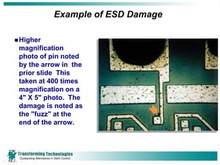 Example of ESD Damage

 Higher
 magnification
 photo of pin noted
 by the arrow in the
 prior slide This
 taken at 400 times
 magnification on a
 4" X 5" photo. The
 damage is noted as
 the "fuzz" at the
 end of the arrow.
 