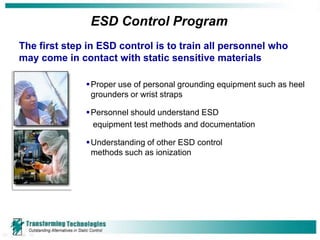 ESD Control Program
The first step in ESD control is to train all personnel who
may come in contact with static sensitive materials

               Proper use of personal grounding equipment such as heel
                grounders or wrist straps

               Personnel should understand ESD
                equipment test methods and documentation

               Understanding of other ESD control
                methods such as ionization
 