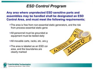 ESD Control Program
Any area where unprotected ESD sensitive parts and
assemblies may be handled shall be designated an ESD
Control Area, and must meet the following requirements;
   The area is free from non-essential static generators, and the risk
    from process-essential static generators is minimized

   All personnel must be grounded and grounding
    equipment must be tested daily

   All movable carts, racks, etc. are grounded

   The area is labeled as an ESD control
    area, and the boundaries are
    clearly marked
 
