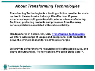 About Transforming Technologies
Transforming Technologies is a leading solution provider for static
control in the electronics industry. We offer over 10 years
experience in providing electrostatic solutions to manufacturing
facilities; protecting products and processes from the many
serious problems associated with static electricity.


Headquartered in Toledo, OH, USA, Transforming Technologies
we offer a wide range of unique and exceptional ESD products to
prevent, eliminate an monitor electrostatic charges.


We provide comprehensive knowledge of electrostatic issues, and
above all outstanding, friendly service. We call it Static Care™.
 