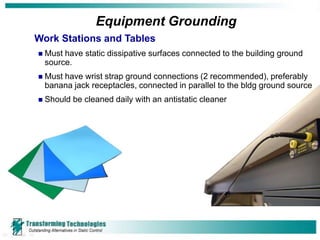 Equipment Grounding
Work Stations and Tables
   Must have static dissipative surfaces connected to the building ground
    source.
   Must have wrist strap ground connections (2 recommended), preferably
    banana jack receptacles, connected in parallel to the bldg ground source
   Should be cleaned daily with an antistatic cleaner
 
