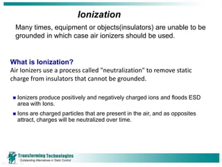 Ionization
 Many times, equipment or objects(insulators) are unable to be
 grounded in which case air ionizers should be used.


What is Ionization?
Air Ionizers use a process called "neutralization" to remove static
charge from insulators that cannot be grounded.

   Ionizers produce positively and negatively charged ions and floods ESD
    area with Ions.
   Ions are charged particles that are present in the air, and as opposites
    attract, charges will be neutralized over time.
 