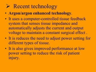  Recent technology
• Argon/argon enhanced technology.
• It uses a computer-controlled tissue feedback
system that senses tissue impedance and
automatically adjusts the current and output
voltage to maintain a constant surgical effect .
• It is reduces the need to adjust power setting for
different types of tissue.
• It is also gives improved performance at low
power setting to reduce the risk of patient
injury.
 