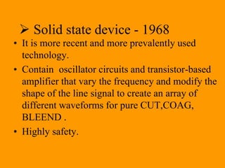  Solid state device - 1968
• It is more recent and more prevalently used
technology.
• Contain oscillator circuits and transistor-based
amplifier that vary the frequency and modify the
shape of the line signal to create an array of
different waveforms for pure CUT,COAG,
BLEEND .
• Highly safety.
 