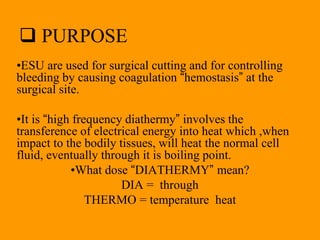  PURPOSE
•ESU are used for surgical cutting and for controlling
bleeding by causing coagulation “hemostasis” at the
surgical site.
•It is “high frequency diathermy” involves the
transference of electrical energy into heat which ,when
impact to the bodily tissues, will heat the normal cell
fluid, eventually through it is boiling point.
•What dose “DIATHERMY” mean?
DIA = through
THERMO = temperature heat
 