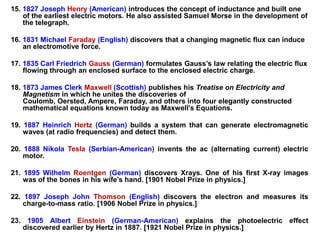 15. 1827 Joseph Henry (American) introduces the concept of inductance and built one
    of the earliest electric motors. He also assisted Samuel Morse in the development of
    the telegraph.

16. 1831 Michael Faraday (English) discovers that a changing magnetic flux can induce
    an electromotive force.

17. 1835 Carl Friedrich Gauss (German) formulates Gauss’s law relating the electric flux
    flowing through an enclosed surface to the enclosed electric charge.

18. 1873 James Clerk Maxwell (Scottish) publishes his Treatise on Electricity and
    Magnetism in which he unites the discoveries of
    Coulomb, Oersted, Ampere, Faraday, and others into four elegantly constructed
    mathematical equations known today as Maxwell’s Equations.

19. 1887 Heinrich Hertz (German) builds a system that can generate electromagnetic
    waves (at radio frequencies) and detect them.

20. 1888 Nikola Tesla (Serbian-American) invents the ac (alternating current) electric
    motor.

21. 1895 Wilhelm Roentgen (German) discovers Xrays. One of his first X-ray images
    was of the bones in his wife’s hand. [1901 Nobel Prize in physics.]

22. 1897 Joseph John Thomson (English) discovers the electron and measures its
    charge-to-mass ratio. [1906 Nobel Prize in physics.]

23. 1905 Albert Einstein (German-American) explains the photoelectric effect
   discovered earlier by Hertz in 1887. [1921 Nobel Prize in physics.]
 