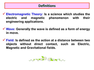 Electromagnetic Theory: Is a science which studies the
  electric and magnetic        phenomenon      with   their
  engineering applications.

 Wave: Generally the wave is defined as a form of energy
  in move.

 Field: Is defined as the action at a distance between two
  objects without direct contact, such as Electric,
  Magnetic and Gravitational fields.
 
