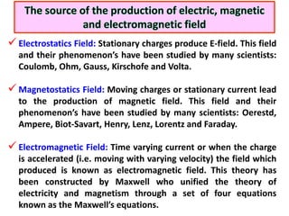  Electrostatics Field: Stationary charges produce E-field. This field
  and their phenomenon’s have been studied by many scientists:
  Coulomb, Ohm, Gauss, Kirschofe and Volta.

 Magnetostatics Field: Moving charges or stationary current lead
  to the production of magnetic field. This field and their
  phenomenon’s have been studied by many scientists: Oerestd,
  Ampere, Biot-Savart, Henry, Lenz, Lorentz and Faraday.

 Electromagnetic Field: Time varying current or when the charge
  is accelerated (i.e. moving with varying velocity) the field which
  produced is known as electromagnetic field. This theory has
  been constructed by Maxwell who unified the theory of
  electricity and magnetism through a set of four equations
  known as the Maxwell’s equations.
 