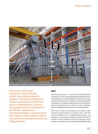Šем= …%ме!= |

Продукция холдинга поставляется в 60 стран мира.

Компания в этом году
завершает строительство
нового трансформаторного
завода в Запорожье (Украина).
Новое производство обеспечит
выпуск сверхмощных силовых
трансформаторов напряжением
до 500 кВ, специальных
трансформаторов и шунтирующих
реакторов, а также мелких партий
специального электротехнического
оборудования.

Наука
Особый разговор – о «научной составляющей»
холдинга. До сих пор ведущей научной организацией отрасли считается Всероссийский электротехнический институт. Однако те объемы финансирования, которые направляются для обеспечения его деятельности, не могут сегодня удовлетворить потребности развития электротехники.
Поэтому сегодня сотрудникам холдинга приходится рассчитывать на свои силы. Тем более, если обратиться к зарубежному опыту, мы
увидим, что каждая крупная компания имеет в
своем составе мощное научное подразделение,
которое занимается конкретными разработками

13

 