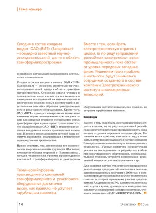 | Šем= …%ме!=

Сегодня в состав холдинга
входит ОАО «ВИТ» (Запорожье)
– всемирно известный научноисследовательский центр в области
трансформаторостроения.
по наиболее актуальным направлениям деятельности предприятия.
Сегодня в состав холдинга входит ОАО «ВИТ»
(Запорожье) – всемирно известный научноисследовательский центр в области трансформаторостроения. Основная задача ученых и
специалистов этого института заключается в
проведении исследований на математических и
физических моделях новых конструкций и изготовлении опытных образцов трансформаторного и реакторного оборудования. Кроме того,
ОАО «ВИТ» проводит контрольные испытания
и готовит нормативно-техническую документацию для запуска в серийное производство новых
трансформаторов и реакторов. Нужно отметить,
что разработанные ОАО «ВИТ» технические решения внедряются на всех производствах компании. Именно с использованием научной базы института проводятся модернизация и техническое
перевооружение производства.

Вместе с тем, если брать
электротехническую отрасль в
целом, то по ряду направлений
российская электротехническая
промышленность пока отстает
от уровня передовых западных
фирм. Решением таких проблем,
в частности, будут заниматься
сотрудники созданного в составе
компании Электротехнического
института инновационных
технологий.

оборудования достаточно высок, как правило, не
уступает зарубежным аналогам.

Инновации

Нужно отметить, что, несмотря на все экономические и организационные трудности 90-х годов,
которые не обошли стороной и «Электрозавод»,
сегодня технический уровень производимого
компанией трансформаторного и реакторного

Вместе с тем, если брать электротехническую отрасль в целом, то по ряду направлений российская электротехническая промышленность пока
отстает от уровня передовых западных фирм. Решением таких проблем, в частности, будут заниматься сотрудники созданного в составе компании
Электротехнического института инновационных
технологий. Ученые института сосредоточили
усилия на исследованиях и разработках в области коммутационного оборудования, преобразовательной техники, устройств компенсации реактивной мощности, систем управления и др.

Технический уровень
производимого компанией
трансформаторного и реакторного
оборудования достаточно
высок, как правило, не уступает
зарубежным аналогам.

Для развития научно-технического направления
деятельности предприятий компании и реализации инновационных программ с 2008 года в компании проводятся заседания научно-технических
советов, в которых принимают участие представители Академии наук РФ, электротехнических
институтов и вузов, руководители и ведущие специалисты предприятий электроэнергетики, ученые и специалисты ОАО «ЭЛЕКТРОЗАВОД».

14

10 (34)

 