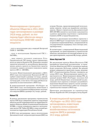 | h…"е“2,ц,,

Финансирование строящихся
объектов Общества в 2011-2013
годах запланировано в размере
142,6 млрд. рублей, за этот
период будет обеспечен ввод в
эксплуатацию 4448 МВт новой
мощности.
- пуск в эксплуатацию двух очередей Загорской
ГАЭС-2 - 840 МВт;
- пуск в эксплуатацию Зарамагской ГЭС-1 342 МВт;
- ввод первого пускового комплекса УстьСреднеканской ГЭС (ранее проект финансировался из средств бюджета РФ, Компания ожидает
принятия решений по дальнейшему финансированию данного проекта из бюджетных средств;
готовность первого пускового комплекса оценивается в 80%) - 169 МВт;
Согласно Инвестиционной программе в 20112013 годах восстановление Баксанской ГЭС потребует инвестиций в размере 1,3 млрд. рублей,
оценочная стоимость восстановления составляет
1,8 млрд руб, в том числе, 0,5 млрд руб были направлены на восстановление в 2010 году.
В инвестиционной программе «РусГидро» на
2011-2013 годы запланированы инвестиции в
проекты использования возобновляемых источников энергии (ВИЭ) в размере 14,1 млрд. рублей.

острове Попова, предусматривающей использование энергии ветра для выработки электроэнергии. Проект строительства Дальневосточной
ВЭС (36 МВт) является пилотным и реализуется
в рамках программы подготовки к проведению
Саммита АТЭС в городе Владивосток.
Переход к реализации масштабных проектов в
области ВИЭ будет осуществлен после создания
и принятия нормативной базы, направленной на
государственную поддержку этого сектора электроэнергетики.
В соответствии с утвержденной Инвестиционной
программой, на проектирование и строительство
объектов, находящихся на текущий момент на стадии проектирования, выделено 66,4 млрд. рублей.

Южно-Якутский ГЭК
На реализацию проекта Южно-Якутского ГЭК
(разработка проектной документации и строительство Канкунской ГЭС) в указанном периоде
будет потрачено 18,6 млрд. рублей. На данный
момент завершается проектная стадия, решение
ФГУ «Главгосэкспертиза России» ожидается до
конца 2011 года. Финансирование проекта осуществляется из Инвестиционного фонда РФ, на
данный момент ОАО «РусГидро» получило 3,0
млрд. рублей бюджетных ассигнований на реализацию этого проекта и ожидает дальнейшего
выделения бюджетных средств в целях разворота строительно-монтажных работ на площадке
строительства станции в 2012 году.
Проектная документация по строительству
Нижне-Бурейской ГЭС (контррегулятор Бурей-

Малые ГЭС
В рамках реализации программы строительства
малых ГЭС будут завершены проекты сооружения
объектов малой гидроэнергетики на территории Северного Кавказа общей установленной мощностью
35 МВт, а также планируется ввести в эксплуатацию малую ГЭС Чибит (24 МВт), створ которой расположен на территории Республики Алтай.
В 2012 году запланирован ввод в эксплуатацию
Дальневосточной ветроэлектростанции (ВЭС) на

36

В инвестиционной программе
«РусГидро» на 2011-2013 годы
запланированы инвестиции
в проекты использования
возобновляемых источников
энергии (ВИЭ) в размере
14,1 млрд. рублей.
10 (34)

 