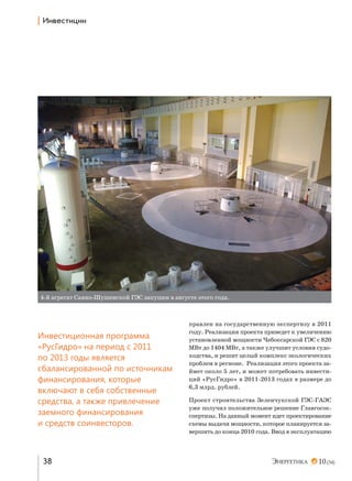 | h…"е“2,ц,,

4-й агрегат Саяно-Шушенской ГЭС запущен в августе этого года.

Инвестиционная программа
«РусГидро» на период с 2011
по 2013 годы является
сбалансированной по источникам
финансирования, которые
включают в себя собственные
средства, а также привлечение
заемного финансирования
и средств соинвесторов.

38

правлен на государственную экспертизу в 2011
году. Реализация проекта приведет к увеличению
установленной мощности Чебоксарской ГЭС с 820
МВт до 1404 МВт, а также улучшит условия судоходства, и решит целый комплекс экологических
проблем в регионе. Реализация этого проекта займет около 5 лет, и может потребовать инвестиций «РусГидро» в 2011-2013 годах в размере до
6,3 млрд. рублей.
Проект строительства Зеленчукской ГЭС-ГАЭС
уже получил положительное решение Главгосэкспертизы. На данный момент идет проектирование
схемы выдачи мощности, которое планируется завершить до конца 2010 года. Ввод в эксплуатацию

10 (34)

 