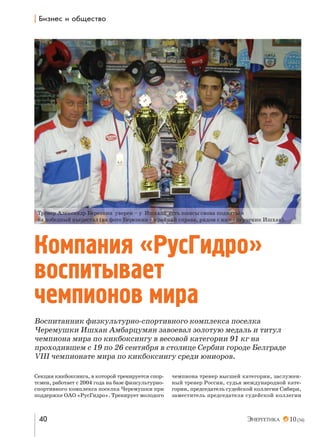 | a,ƒ…е“ , %K?е“2"%

Тренер Александр Березкин уверен – у Ишхана есть шансы снова подняться
на победный пьедестал (на фото Березкин – крайний справа, рядом с ним его ученик Ишхан).

Компания «РусГидро»
воспитывает
чемпионов мира
Воспитанник физкультурно-спортивного комплекса поселка
Черемушки Ишхан Амбарцумян завоевал золотую медаль и титул
чемпиона мира по кикбоксингу в весовой категории 91 кг на
проходившем с 19 по 26 сентября в столице Сербии городе Белграде
VIII чемпионате мира по кикбоксингу среди юниоров.
Секция кикбоксинга, в которой тренируется спортсмен, работает с 2004 года на базе физкультурноспортивного комплекса поселка Черемушки при
поддержке ОАО «РусГидро». Тренирует молодого

40

чемпиона тренер высшей категории, заслуженный тренер России, судья международной категории, председатель судейской коллегии Сибири,
заместитель председателя судейской коллегии

10 (34)

 