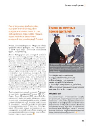 a,ƒ…е“ , %K?е“2"% |

Уже в этом году Амбарцумян
выиграл в течение года все
предварительные этапы и стал
победителем первенства России,
после чего был включен в
основной состав сборной России.

Ставка на местных
производителей

России Александр Березкин. «Одержать победу
среди сильнейших файтеров, а это 1472 спортсмена из 48 стран мира, - огромный многолетний
труд», - говорит тренер.
Ишхан Амбарцумян уже четвертый чемпион
мира по кикбоксингу, воспитанный Александром Березкиным. Ишхану 19 лет и, по мнению
тренера, у него есть хорошие спортивные данные, опыт и характер для того, чтобы еще не раз
подняться на победный пьедестал под флагом
России. В 2009 году, в Хорватии, Ишхан, выступая на чемпионате Европы, уступил в полуфинале хорватскому спортсмену всего один балл,
в результате стал бронзовым призером. Но уже
в этом году Амбарцумян выиграл в течение года
все предварительные этапы и стал победителем
первенства России, после чего был включен в
основной состав сборной России. На чемпионате мира Ишхан сначала победил спортсмена из
Турции, затем спортсмена из Сербии, а в финале
уверенно одержал победу над своим обидчиком
прошлого года - спортсмена из Хорватии.
Физкультурно-спортивный комплекс «Черемушки», дочернее предприятие Филиала ОАО «РусГидро» Саяно-Шушенской ГЭС имени П.С. Непорожнего», является одним из лучших спорткомплексов региона, центром досуга, отдыха
и оздоровления жителей поселка энергетиков.
За последние 4 года работы спортсмены секции
кикбоксинга завоевали 27 золотых, 6 серебряных и 4 бронзовых медали на чемпионатах разного уровня, провели 2 масштабных спортивных
мероприятия ко Дню энергетика и акцию «Кикбоксинг - против наркотиков».

Гендиректор «МРСК Сибири» (на фото справа) Александр Антропенко и директор Красноярского энергомеханического завода Игорь
Костромин рассчитывают на долгосрочное сотрудничество.

Долгосрочное соглашение
о сотрудничестве подписали
в Красноярске генеральный
директор «МРСК Сибири»
Александр Антропенко и директор
«Красноярского энергомеханического
завода» Игорь Костромин.
Пятилетний план
Согласно договору, в течение пяти лет завод будет производить энергооборудование для сетевой
компании – комплектные распределительные
устройства и трансформаторные подстанции
напряжением от 0,4 до 20 киловольт. Поставки
начнутся в 2011 году. При этом, по оценкам специалистов «МРСК Сибири», «КЭМЗ» способен
полностью закрыть потребности сетевой компании в данном энергооборудовании.

41

 