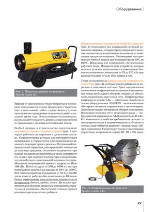 nK%!3д%"=…,е |

Жидкотопливные нагреватели MASTER серии BV
(рис. 2) отличаются так называемой системой непрямого нагрева, которая предусматривает наличие специальных воздуховодов для вывода из помещения продуктов сгорания. В помещение попадает
теплый чистый воздух при температуре от 38oС до
105oС. Идеальны для помещений, где постоянно
работают люди. Мощность этих устройств, которые
можно с успехом использовать в помещениях бытового назначения, составляет от 23 до 220 кВт при
расходе топлива от 2 до 18,6 литров в час.

Рис. 2. Жидкотопливные нагреватели
Master серии BV.
Эффект от применения теплогенераторов неоспорим: cокращаются сроки проведения строительных и монтажных работ, cущественно улучшается качество проведения отделочных работ в холодное время года. Использование теплогенераторов позволяет сократить затраты энергоносителей
по сравнению с другими источниками тепла.
Особый интерес в строительстве представляют
нагреватели прямого нагрева серии B (рис. 1) которые работают на керосине и дизельном топливе. Комплектуются ручным или автоматическим
зажиганием и термостатом для поддержания заданного температурного режима. Встроенный опциональный термостат, реагирующий с точностью
до полутора градусов, отключает нагреватель при
выходе на заданные параметры и вновь активирует
его только при падении температуры в помещении,
что способствует существенной экономии топлива.
Мощность нагревателей прямого нагрева от 10 до
100 кВт. Поток воздуха от 280 до 4000 м3/час при
температуре воздуха на выходе от 93oС до 300oС.
Эти теплогенераторы производят от 10 до 105 кВт
тепла и могут работать без дозаправки до 16 часов.
Очень эффективны при разогреве строительных
материалов: бетона, щебня, песка. Их также применяют для обогрева открытых помещений, строительных площадок, обеспечении температурных
режимов при отделочных работах.

Стоит остановится на инфракрасных нагревателях
серии VAL (рис. 3), которые также работают на керосине и дизельном топливе. Дают направленное
интенсивное инфракрасное излучение и незаменимы когда необходимо обогреть открытый объем,
часть помещения, при сушке стен. Инфракрасные
нагреватели серии VAL — отдельное семейство в
гамме оборудования MASTER, напоминающее
«батарею» мощных передвижных прожекторов.
Они обеспечивают бесшумный обогрев помещения.
Последняя новинка этого модельного ряда — инфракрасный нагреватель XL 9 мощностью 43 кВт.
Его возможности особо востребованы на складах, в
овощехранилищах и на ремонтируемых объектах в
случае, если требуется наиболее «деликатный» обогрев помещения. Существуют также стационарные
корпусные нагреватели серии BF, BI и BG мощ-

Рис. 3. Инфракрасные нагреватели
Master серии VAL.

49

 