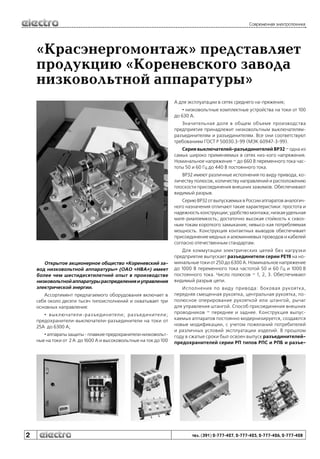Современная электротехника

«Красэнергомонтаж» представляет
продукцию «Кореневского завода
низковольтной аппаратуры»
А для эксплуатации в сетях среднего на-пряжения;
• низковольтные комплектные устройства на токи от 100
до 630 А.
Значительная доля в общем объеме производства
предприятия принадлежит низковольтным выключателямразъединителям и разъединителям. Все они соответствуют
требованиям ГОСТ Р 50030.3-99 (МЭК 60947-3-99).
Серия выключателей-разъединителей ВР32 – одна из
самых широко применяемых в сетях низ-кого напряжения.
Номинальное напряжение – до 660 В переменного тока частоты 50 и 60 Гц до 440 В постоянного тока.
ВР32 имеют различные исполнения по виду привода, количеству полюсов, количеству направлений и расположению
плоскости присоединения внешних зажимов. Обеспечивают
видимый разрыв.
Серию ВР32 от выпускаемых в России аппаратов аналогичного назначения отличают такие характеристики: простота и
надежность конструкции; удобство монтажа; низкая удельная
мате-риалоемкость; достаточно высокая стойкость к сквозным токам короткого замыкания; невысо-кая потребляемая
мощность. Конструкция контактных выводов обеспечивает
присоединение медных и алюминиевых проводов и кабелей
согласно отечественным стандартам.

Открытое акционерное общество «Кореневский завод низковольтной аппаратуры» (ОАО «НВА») имеет
более чем шестидесятилетний опыт в производстве
низковольтной аппаратуры распределения и управления
электрической энергии.
Ассортимент предлагаемого оборудования включает в
себя около десяти тысяч типоисполнений и охватывает три
основных направления:
• выключатели-разъединители; разъединители;
предохранители-выключатели-разъединители на токи от
25А до 6300 А;
• аппараты защиты - плавкие предохранители низковольтные на токи от 2 А до 1600 А и высоковольтные на ток до 100

2

Для коммутации электрических цепей без нагрузки
предприятие выпускает разъединители серии РЕ19 на номинальные токи от 250 до 6300 А. Номинальное напряжение
до 1000 В переменного тока частотой 50 и 60 Гц и 1000 В
постоянного тока. Число полюсов – 1, 2, 3. Обеспечивают
видимый разрыв цепи.
Исполнения по виду привода: боковая рукоятка,
передняя смещенная рукоятка, центральная рукоятка, пополюсное оперирование рукояткой или штангой, рычаг
для управления штангой. Способ присоединения внешних
проводников – переднее и заднее. Конструкция выпускаемых аппаратов постоянно модернизируется, создаются
новые модификации, с учетом пожеланий потребителей
и различных условий эксплуатации изделий. В прошлом
году в сжатые сроки был освоен выпуск разъединителейпредохранителей серии РП типов РПС и РПБ и разъе-

тел. (391) 2-777-427, 2-777-425, 2-777-426, 2-777-428

 