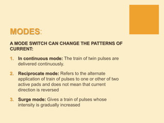 MODES:
A MODE SWITCH CAN CHANGE THE PATTERNS OF
CURRENT:
1. In continuous mode: The train of twin pulses are
delivered continuously.
2. Reciprocate mode: Refers to the alternate
application of train of pulses to one or other of two
active pads and does not mean that current
direction is reversed
3. Surge mode: Gives a train of pulses whose
intensity is gradually increased
 