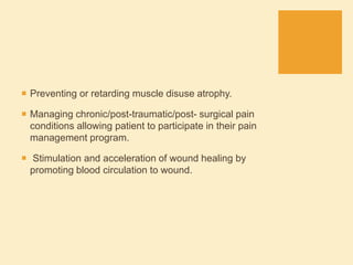  Preventing or retarding muscle disuse atrophy.
 Managing chronic/post-traumatic/post- surgical pain
conditions allowing patient to participate in their pain
management program.
 Stimulation and acceleration of wound healing by
promoting blood circulation to wound.
 