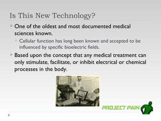 Is This New Technology?
 One of the oldest and most documented medical
 sciences known.
    Cellular function has long been known and accepted to be
     influenced by specific bioelectric fields.
 Based upon the concept that any medical treatment can
 only stimulate, facilitate, or inhibit electrical or chemical
 processes in the body.
 